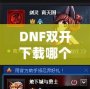 DNF雙開下載哪個？打造暢快體驗，享受雙倍樂趣！