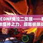 《DNF鬼泣二覺醒——釋放魔神之力，超越極限戰(zhàn)斗體驗(yàn)》