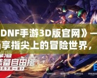 《DNF手游3D版官網(wǎng)》——暢享指尖上的冒險(xiǎn)世界，開啟全新戰(zhàn)斗體驗(yàn)