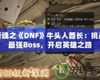 斬魂之《DNF》牛頭人酋長(zhǎng)：挑戰(zhàn)最強(qiáng)Boss，開(kāi)啟英雄之路