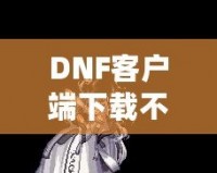 DNF客戶端下載不了怎么辦？教你輕松解決常見問題！