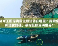 洛克王國深海霸主超進化在哪里？探索全新進化路徑，帶你征服深海世界！