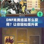 DNF肖勇結(jié)晶怎么獲得？讓你輕松提升裝備，解鎖全新戰(zhàn)力！