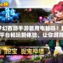 夢(mèng)幻西游手游能用電腦嗎？跨平臺(tái)暢玩新體驗(yàn)，讓你游戲更順暢！