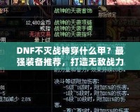 DNF不滅戰(zhàn)神穿什么甲？最強(qiáng)裝備推薦，打造無敵戰(zhàn)力！