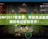 DNF2017克里斯：帶你走進(jìn)最震撼的奇幻冒險(xiǎn)世界！