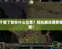 魔獸地圖下載了放在什么位置？輕松解決魔獸地圖存放難題！