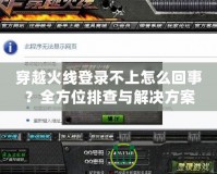 穿越火線登錄不上怎么回事？全方位排查與解決方案