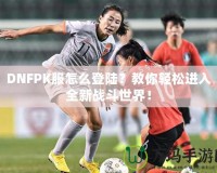 DNFPK服怎么登陸？教你輕松進(jìn)入全新戰(zhàn)斗世界！