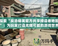 探索“反恐精英官方共享締造者地圖”：為玩家打造無限可能的游戲世界