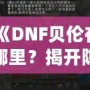 《DNF貝倫在哪里？揭開隱藏世界的神秘面紗》