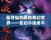 探尋仙劍錄的奇幻世界——玄幻小說迷不容錯過的精彩作品