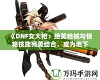 《DNF女大槍：絕美槍械與驚艷技能完美結(jié)合，成為地下城最強力角色！》