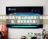 電視游戲盒子怎么添加游戲？輕松搞定，暢享無限樂趣！