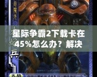 星際爭霸2下載卡在45%怎么辦？解決方法大揭秘