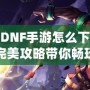 韓服DNF手游怎么下載安卓？完美攻略帶你暢玩韓服版本