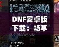 DNF安卓版下載：暢享激情冒險，隨時隨地打怪升級