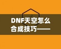 DNF天空怎么合成技巧——最全攻略，助你輕松提升角色戰(zhàn)力