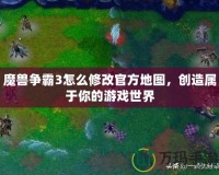 魔獸爭霸3怎么修改官方地圖，創(chuàng)造屬于你的游戲世界