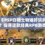 《PSP白騎士物語好玩嗎？探尋這款經(jīng)典RPG游戲的魅力所在》