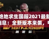 絕地求生國服2021最新消息：全新版本來襲，電競榮耀再續(xù)！