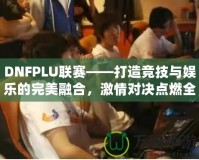 DNFPLU聯(lián)賽——打造競(jìng)技與娛樂(lè)的完美融合，激情對(duì)決點(diǎn)燃全場(chǎng)