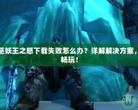 魔獸世界巫妖王之怒下載失敗怎么辦？詳解解決方案，快速恢復(fù)暢玩！