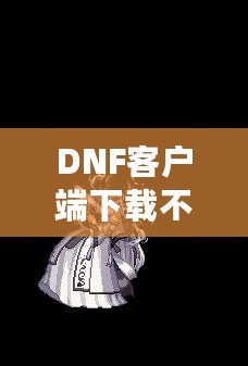 DNF客戶端下載不了怎么辦？教你輕松解決常見問題！