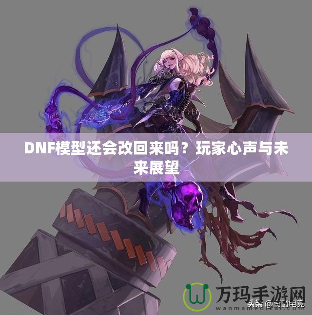 DNF模型還會(huì)改回來(lái)嗎？玩家心聲與未來(lái)展望