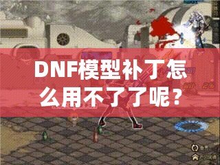 DNF模型補(bǔ)丁怎么用不了了呢？這些原因你必須知道！