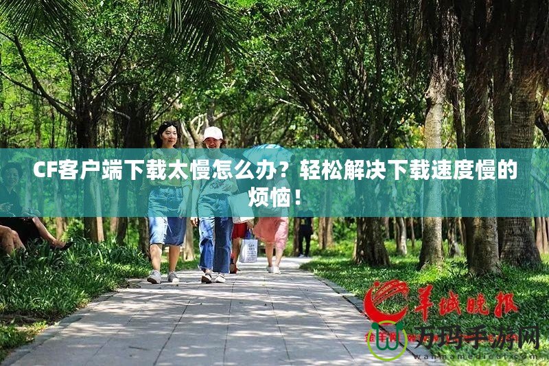 CF客戶端下載太慢怎么辦？輕松解決下載速度慢的煩惱！