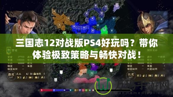 三國志12對戰(zhàn)版PS4好玩嗎？帶你體驗極致策略與暢快對戰(zhàn)！