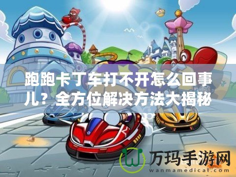 跑跑卡丁車打不開怎么回事兒？全方位解決方法大揭秘！