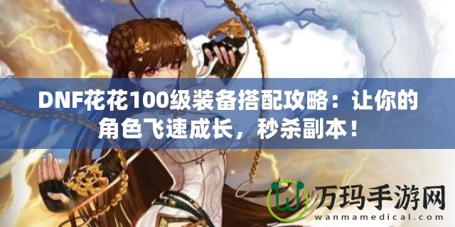 DNF花花100級裝備搭配攻略：讓你的角色飛速成長，秒殺副本！