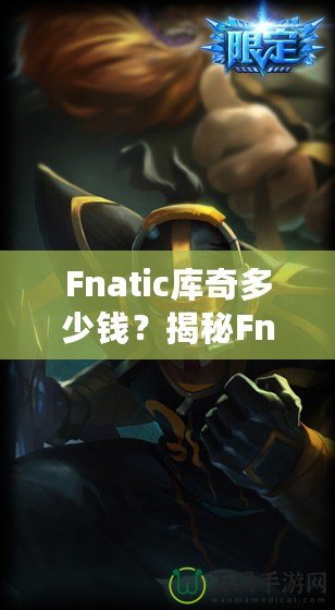 Fnatic庫奇多少錢？揭秘Fnatic系列皮膚的價(jià)值與收藏魅力