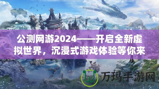 公測網(wǎng)游2024——開啟全新虛擬世界，沉浸式游戲體驗等你來戰(zhàn)！