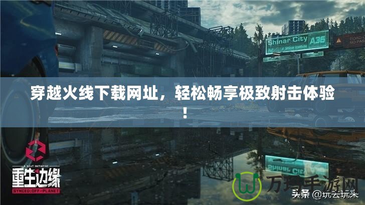 穿越火線下載網(wǎng)址，輕松暢享極致射擊體驗(yàn)！