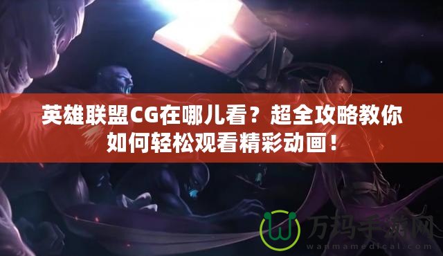 英雄聯(lián)盟CG在哪兒看？超全攻略教你如何輕松觀看精彩動(dòng)畫(huà)！