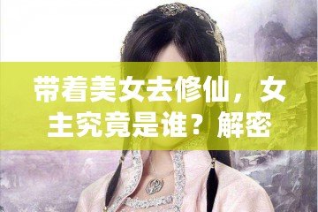 帶著美女去修仙，女主究竟是誰？解密那些藏在修仙世界中的絕美傳奇！