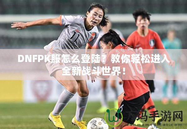 DNFPK服怎么登陸？教你輕松進(jìn)入全新戰(zhàn)斗世界！