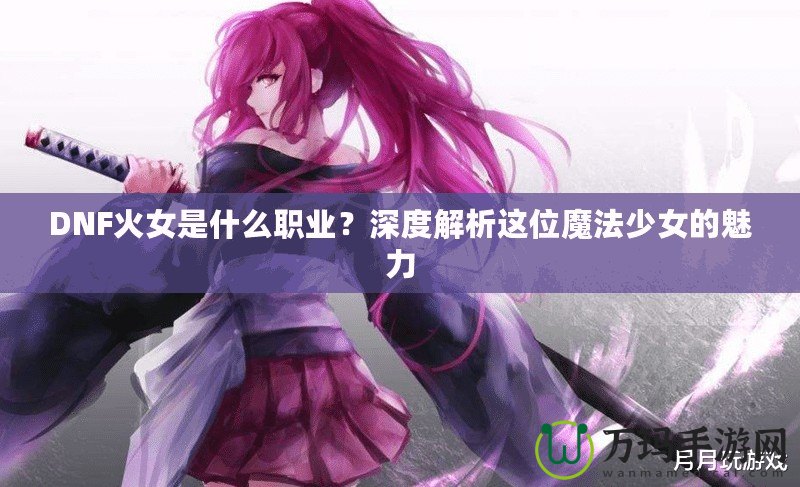 DNF火女是什么職業(yè)？深度解析這位魔法少女的魅力