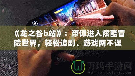 《龍之谷b站》：帶你進(jìn)入炫酷冒險(xiǎn)世界，輕松追劇、游戲兩不誤！