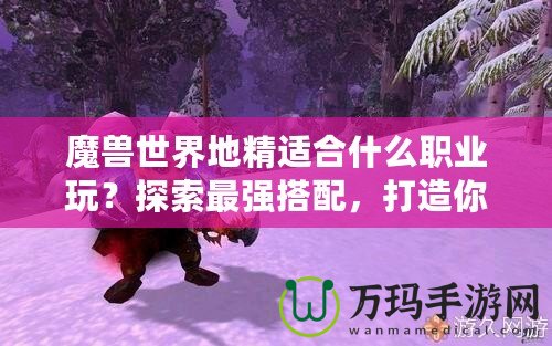 魔獸世界地精適合什么職業(yè)玩？探索最強(qiáng)搭配，打造你的完美角色