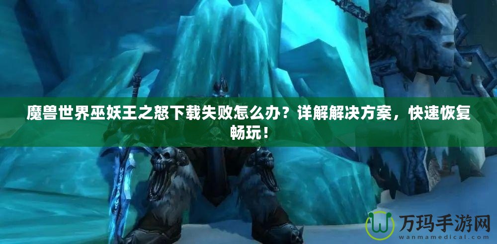 魔獸世界巫妖王之怒下載失敗怎么辦？詳解解決方案，快速恢復(fù)暢玩！