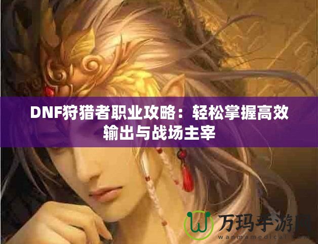 DNF狩獵者職業(yè)攻略：輕松掌握高效輸出與戰(zhàn)場主宰