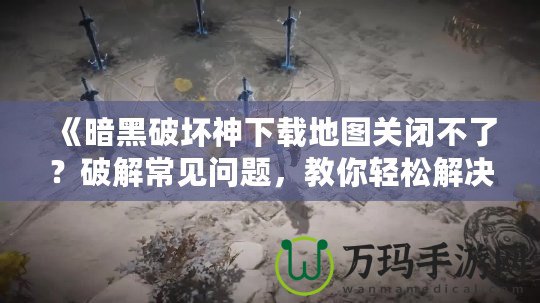 《暗黑破壞神下載地圖關(guān)閉不了？破解常見(jiàn)問(wèn)題，教你輕松解決！》