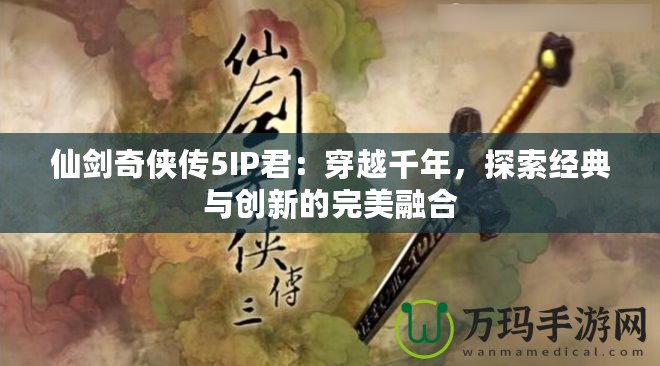 仙劍奇?zhèn)b傳5IP君：穿越千年，探索經(jīng)典與創(chuàng)新的完美融合