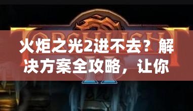 火炬之光2進(jìn)不去？解決方案全攻略，讓你暢享游戲樂趣！