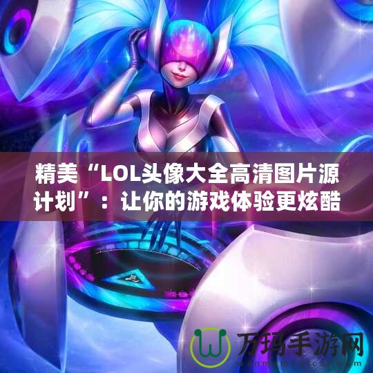 精美“LOL頭像大全高清圖片源計劃”：讓你的游戲體驗更炫酷！