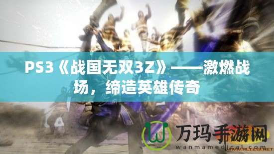 PS3《戰(zhàn)國無雙3Z》——激燃戰(zhàn)場，締造英雄傳奇